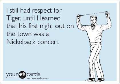 I still had respect for
Tiger, until I learned
that his first night out on
the town was a
Nickelback concert.