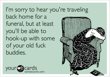 I'm sorry to hear you're traveling  back home for afuneral, but at leastyou'll be able tohook-up with someof your old fuckbuddies.