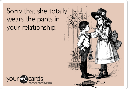 Sorry that she totallywears the pants inyour relationship.