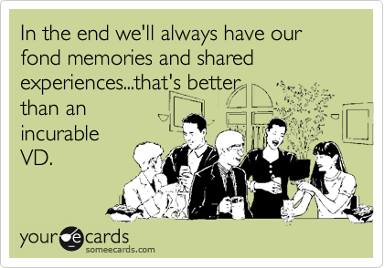 In the end we'll always have our fond memories and sharedexperiences...that's betterthan anincurableVD.