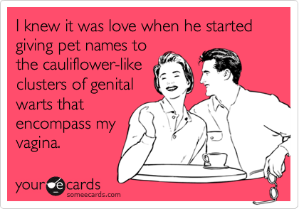 I knew it was love when he started
giving pet names to
the cauliflower-like
clusters of genital
warts that
encompass my
vagina.