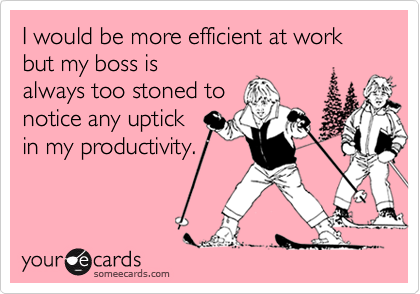 I would be more efficient at work but my boss is
always too stoned to
notice any uptick
in my productivity.