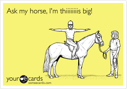 Ask my horse, I'm thiiiiiiiis big!