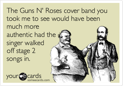 The Guns N' Roses cover band you took me to see would have been much moreauthentic had thesinger walkedoff stage 2songs in.