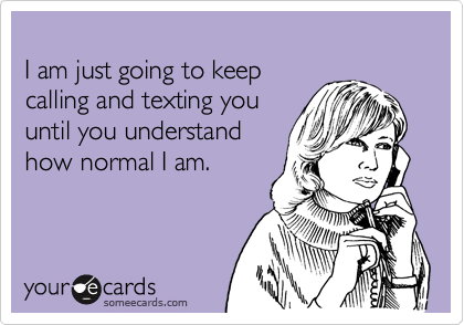 I am just going to keep calling and texting you until you understand how normal I am.