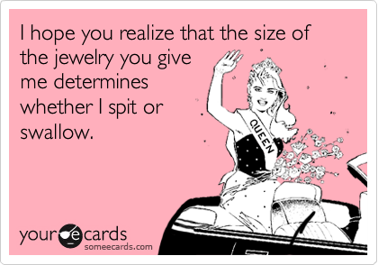 I hope you realize that the size of the jewelry you give
me determines 
whether I spit or
swallow.
