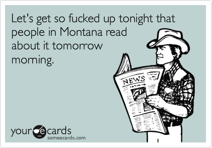 Let's get so fucked up tonight that people in Montana read
about it tomorrow
morning.