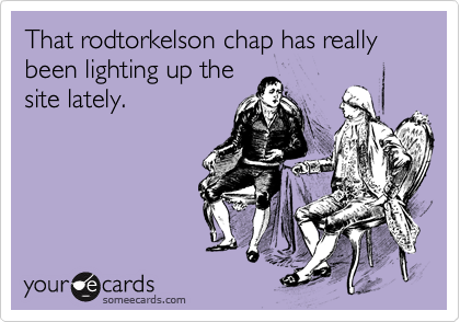 That rodtorkelson chap has really been lighting up the
site lately.