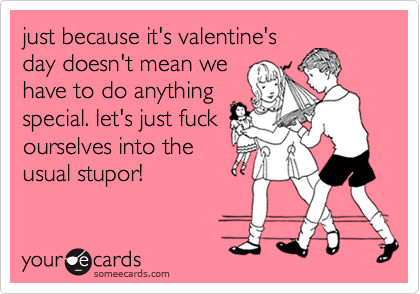 just because it's valentine'sday doesn't mean wehave to do anythingspecial. let's just fuckourselves into theusual stupor!