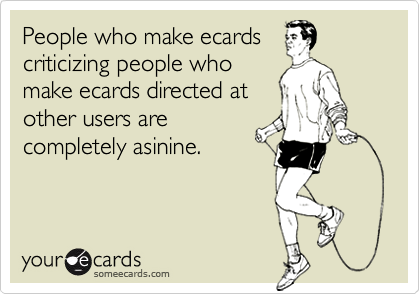 People who make ecardscriticizing people whomake ecards directed atother users arecompletely asinine.