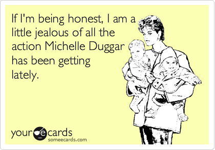 If I'm being honest, I am a
little jealous of all the
action Michelle Duggar
has been getting
lately.
