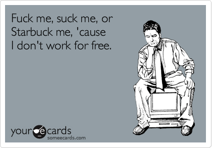 Fuck me, suck me, or
Starbuck me, 'cause 
I don't work for free.
