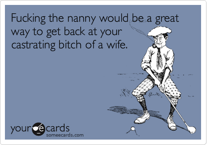 Fucking the nanny would be a great way to get back at yourcastrating bitch of a wife.