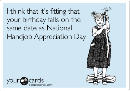 I think that it's fitting that
your birthday falls on the
same date as National
Handjob Appreciation Day