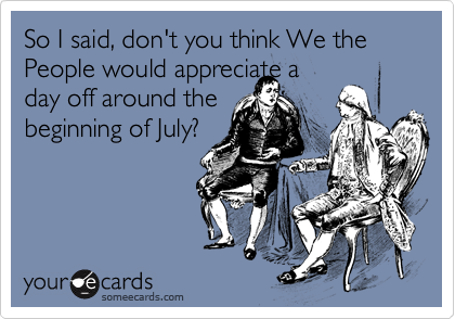 So I said, don't you think We the People would appreciate a
day off around the
beginning of July?