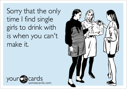 Sorry that the onlytime I find singlegirls to drink withis when you can'tmake it.