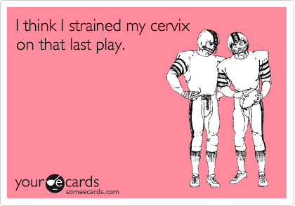I think I strained my cervix
on that last play.