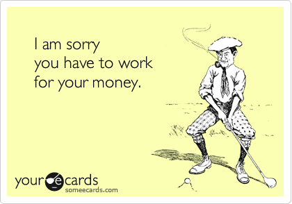  
    I am sorry
    you have to work
    for your money.