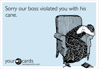 Sorry our boss violated you with his cane.