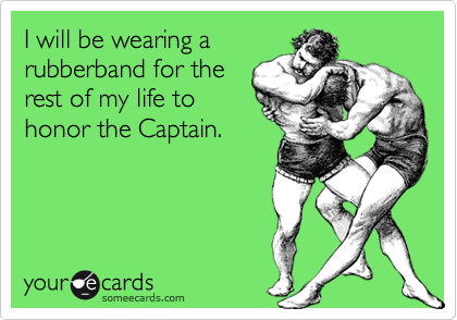 I will be wearing a
rubberband for the
rest of my life to
honor the Captain.