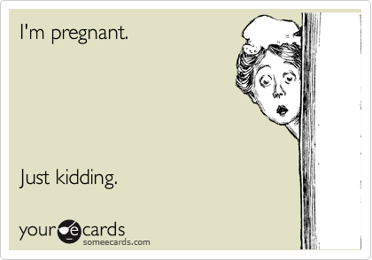 I'm pregnant.                         





Just kidding. 