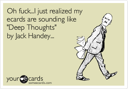 Oh fuck...I just realized my
ecards are sounding like  
"Deep Thoughts" 
by Jack Handey...