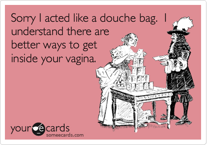 Sorry I acted like a douche bag.  Iunderstand there arebetter ways to getinside your vagina.