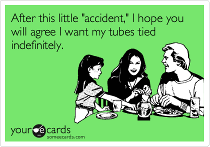 After this little "accident," I hope you will agree I want my tubes tied indefinitely.