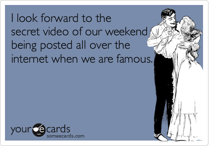 I look forward to thesecret video of our weekendbeing posted all over theinternet when we are famous.