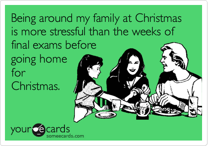 Being around my family at Christmas is more stressful than the weeks of final exams before
going home
for
Christmas.