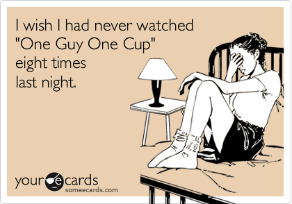 I wish I had never watched
"One Guy One Cup" 
eight times 
last night.