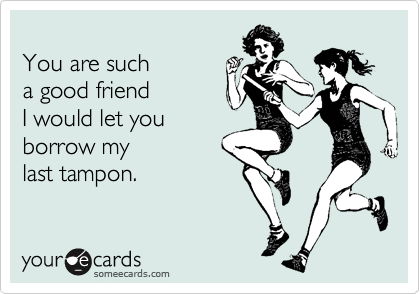 
You are such
a good friend
I would let you
borrow my
last tampon.