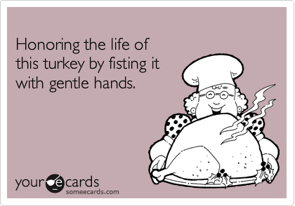 
Honoring the life of 
this turkey by fisting it 
with gentle hands.