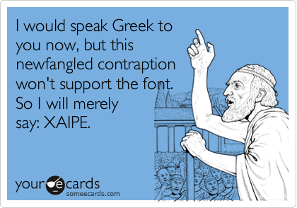 I would speak Greek to
you now, but this
newfangled contraption
won't support the font.
So I will merely
say: XAIPE.