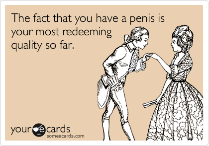 The fact that you have a penis isyour most redeemingquality so far.