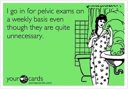 I go in for pelvic exams ona weekly basis eventhough they are quiteunnecessary.