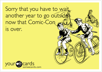 Sorry that you have to waitanother year to go outsidenow that Comic-Conis over.