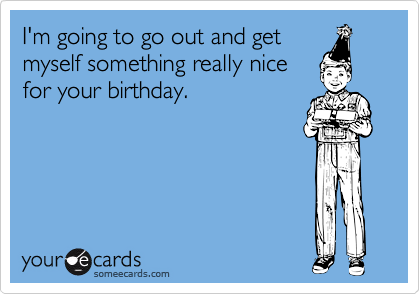 I'm going to go out and get
myself something really nice
for your birthday.