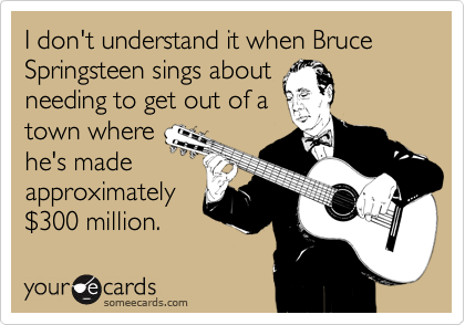 I don't understand it when Bruce Springsteen sings about
needing to get out of a
town where
he's made
approximately
%24300 million.
