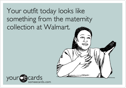 Your outfit today looks like something from the maternity collection at Walmart.