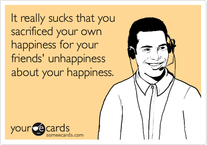 It really sucks that yousacrificed your ownhappiness for yourfriends' unhappinessabout your happiness.