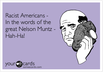 
Racist Americans - 
In the words of the
great Nelson Muntz -
Hah-Ha!