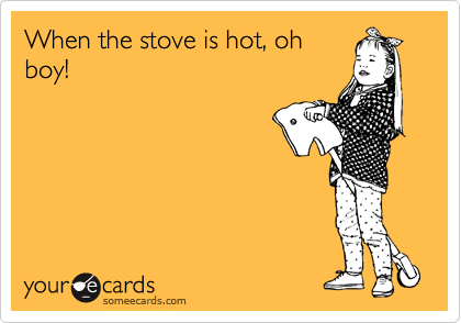 When the stove is hot, oh
boy!