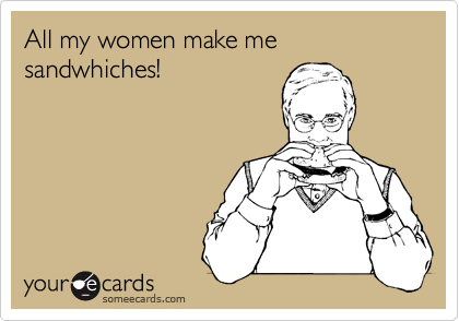 All my women make me sandwhiches!
