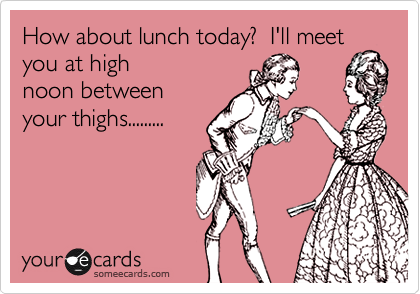 How about lunch today?  I'll meet
you at high
noon between
your thighs.........