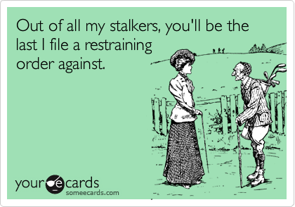 Out of all my stalkers, you'll be the last I file a restraining
order against.
