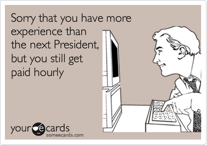 Sorry that you have more experience thanthe next President,but you still getpaid hourly