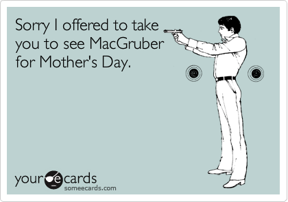 Sorry I offered to take
you to see MacGruber
for Mother's Day.