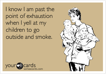 I know I am past the
point of exhaustion
when I yell at my
children to go
outside and smoke. 