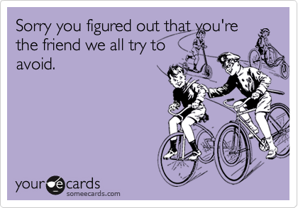 Sorry you figured out that you're
the friend we all try to
avoid.